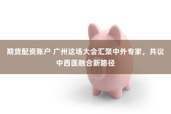 期货配资账户 广州这场大会汇聚中外专家，共议中西医融合新路径