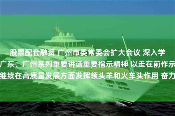 股票配套融资 广州市委常委会扩大会议 深入学习贯彻习近平总书记对广东、广州系列重要讲话重要指示精神 以走在前作示范挑大梁的责任担当继续在高质量发展方面发挥领头羊和火车头作用 奋力在推进中国式现代化建设中展现新作为 冯忠华主持