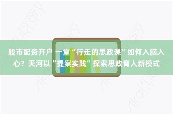股市配资开户 一堂“行走的思政课”如何入脑入心?天河以“提案实践”探索思政育人新模式