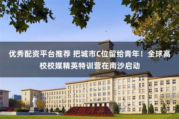 优秀配资平台推荐 把城市C位留给青年！全球高校校媒精英特训营在南沙启动
