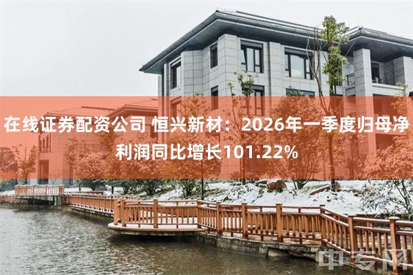 在线证券配资公司 恒兴新材：2026年一季度归母净利润同比增长101.22%