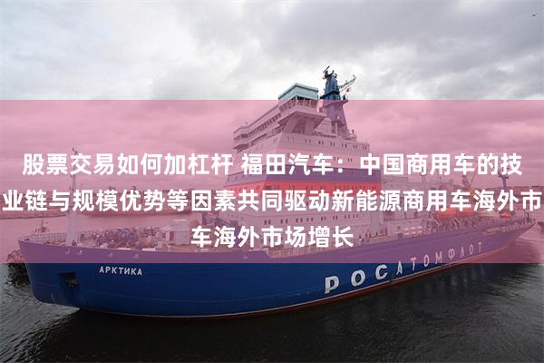 股票交易如何加杠杆 福田汽车：中国商用车的技术、产业链与规模优势等因素共同驱动新能源商用车海外市场增长