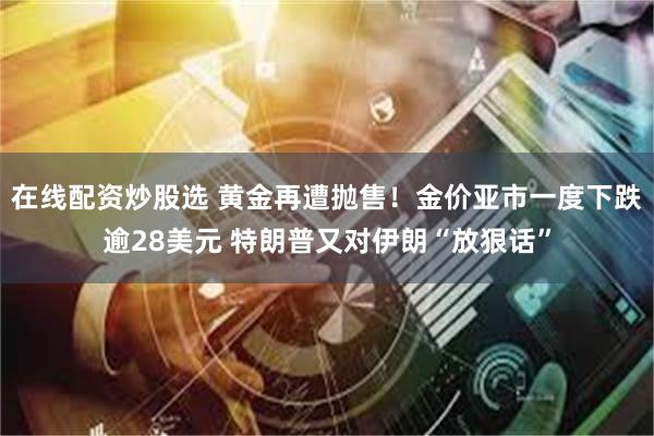 在线配资炒股选 黄金再遭抛售！金价亚市一度下跌逾28美元 特朗普又对伊朗“放狠话”
