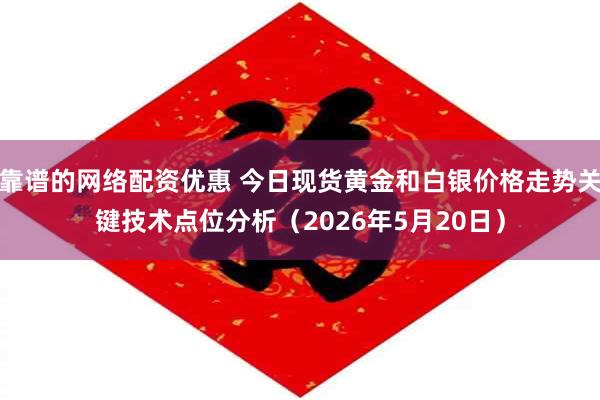 靠谱的网络配资优惠 今日现货黄金和白银价格走势关键技术点位分析（2026年5月20日）
