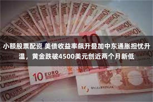 小额股票配资 美债收益率飙升叠加中东通胀担忧升温，黄金跌破4500美元创近两个月新低