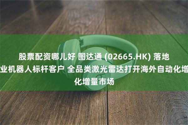 股票配资哪儿好 图达通 (02665.HK) 落地欧洲工业机器人标杆客户 全品类激光雷达打开海外自动化增量市场