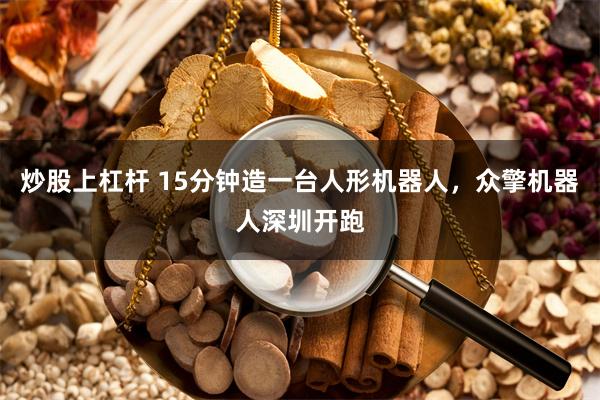 炒股上杠杆 15分钟造一台人形机器人，众擎机器人深圳开跑