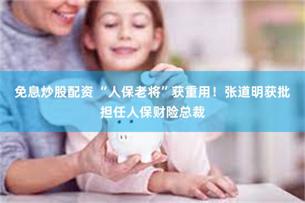 免息炒股配资 “人保老将”获重用！张道明获批担任人保财险总裁