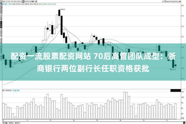 配资一流股票配资网站 70后高管团队成型：浙商银行两位副行长任职资格获批