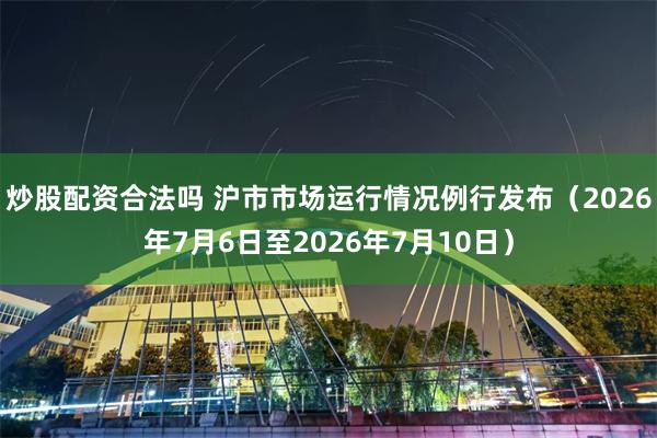 炒股配资合法吗 沪市市场运行情况例行发布（2026年7月6日至2026年7月10日）