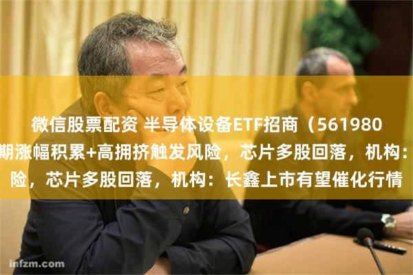 微信股票配资 半导体设备ETF招商（561980）全天振幅9.95%！前期涨幅积累+高拥挤触发风险，芯片多股回落，机构：长鑫上市有望催化行情
