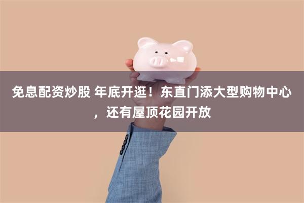 免息配资炒股 年底开逛！东直门添大型购物中心，还有屋顶花园开放