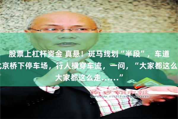 股票上杠杆资金 真悬！斑马线划“半段”，车道合围，北京桥下停车场，行人横穿车流，一问，“大家都这么走……”