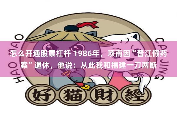 怎么开通股票杠杆 1986年,项南因“晋江假药案”退休,他说:从此我和福建一刀两断