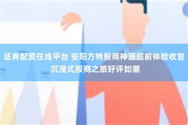 证券配资在线平台 安阳方特殷商神画超前体验收官 沉浸式殷商之旅好评如潮