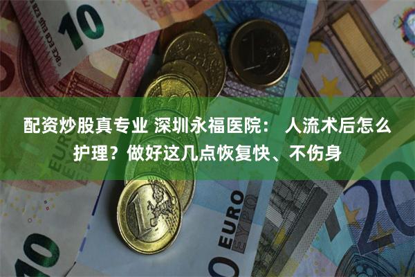 配资炒股真专业 深圳永福医院: 人流术后怎么护理?做好这几点恢复快、不伤身