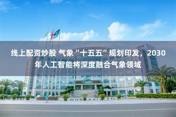 线上配资炒股 气象“十五五”规划印发,2030年人工智能将深度融合气象领域