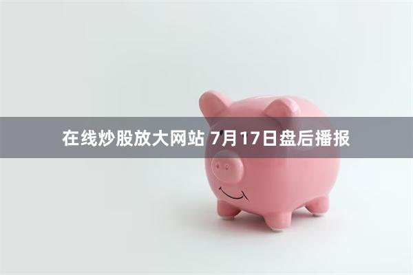 在线炒股放大网站 7月17日盘后播报