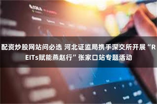 配资炒股网站问必选 河北证监局携手深交所开展“REITs赋能燕赵行”张家口站专题活动