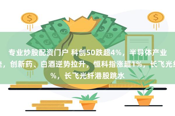 专业炒股配资门户 科创50跌超4%，半导体产业链全线下挫，创新药、白酒逆势拉升，恒科指涨超1%，长飞光纤港股跳水