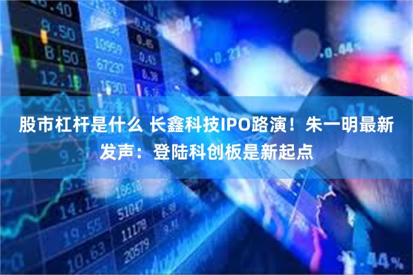股市杠杆是什么 长鑫科技IPO路演！朱一明最新发声：登陆科创板是新起点