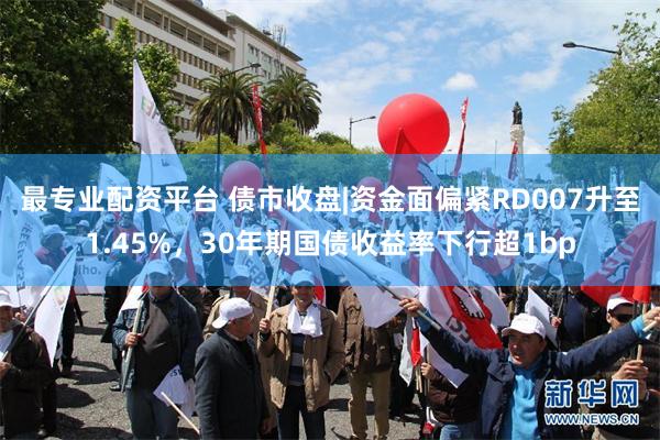 最专业配资平台 债市收盘|资金面偏紧RD007升至1.45%，30年期国债收益率下行超1bp