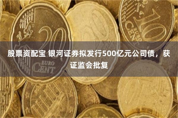 股票资配宝 银河证券拟发行500亿元公司债，获证监会批复