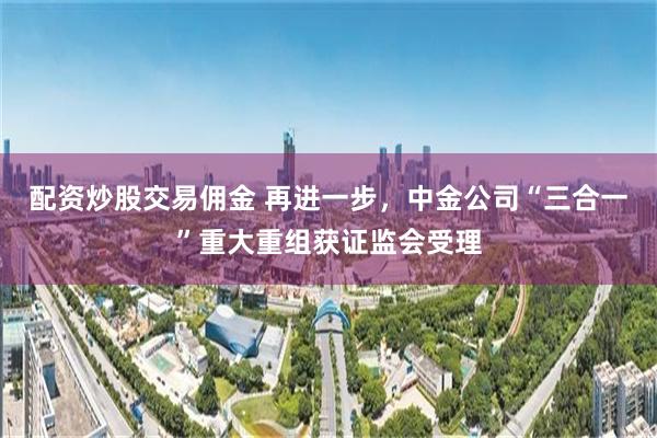 配资炒股交易佣金 再进一步，中金公司“三合一”重大重组获证监会受理