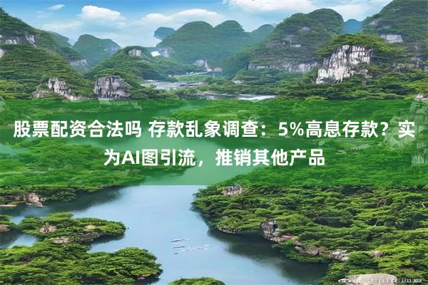 股票配资合法吗 存款乱象调查：5%高息存款？实为AI图引流，推销其他产品