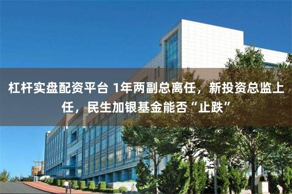 杠杆实盘配资平台 1年两副总离任,新投资总监上任,民生加银基金能否“止跌”