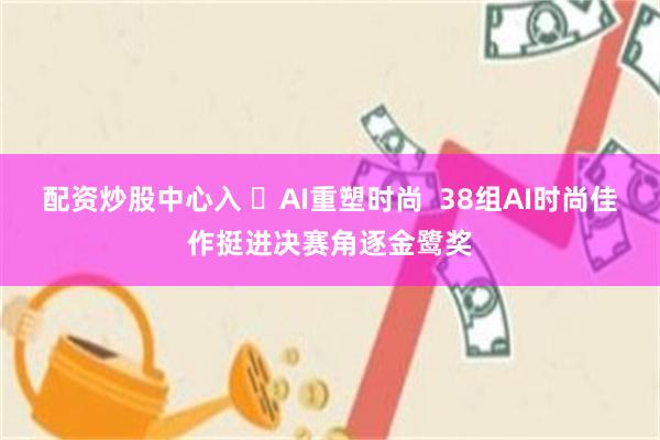 配资炒股中心入 ​AI重塑时尚  38组AI时尚佳作挺进决赛角逐金鹭奖