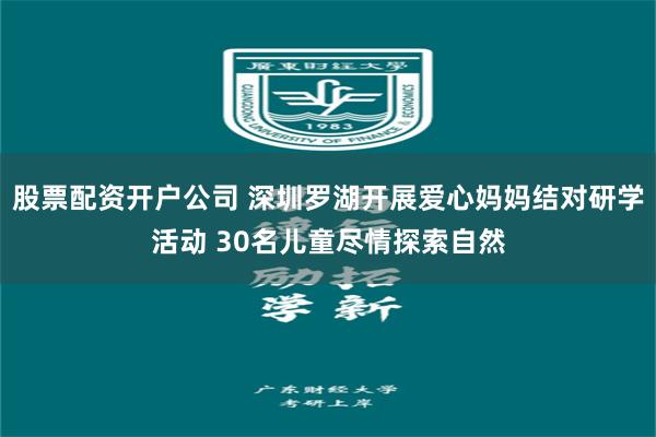 股票配资开户公司 深圳罗湖开展爱心妈妈结对研学活动 30名儿童尽情探索自然