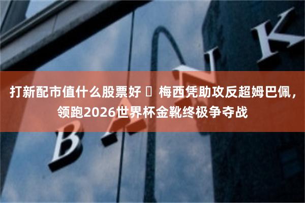 打新配市值什么股票好 ​梅西凭助攻反超姆巴佩，领跑2026世界杯金靴终极争夺战