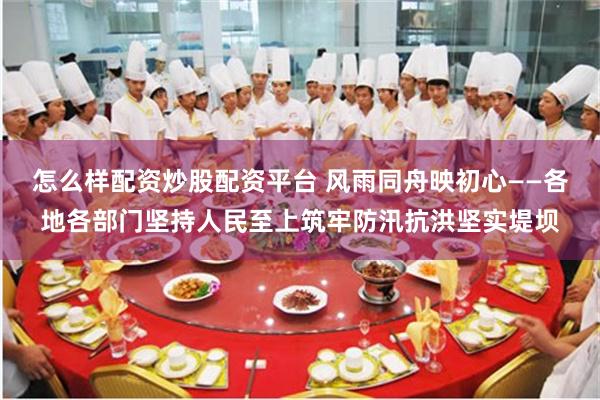怎么样配资炒股配资平台 风雨同舟映初心——各地各部门坚持人民至上筑牢防汛抗洪坚实堤坝