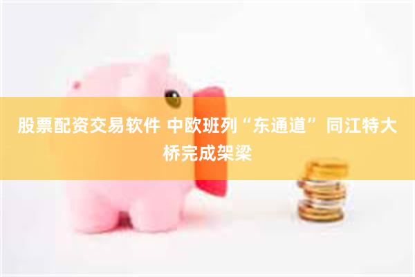 股票配资交易软件 中欧班列“东通道” 同江特大桥完成架梁