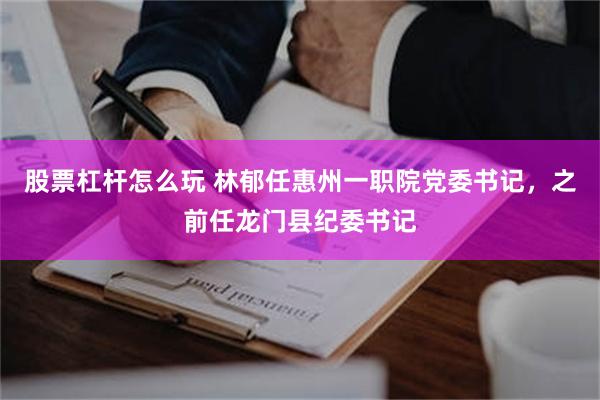 股票杠杆怎么玩 林郁任惠州一职院党委书记，之前任龙门县纪委书记