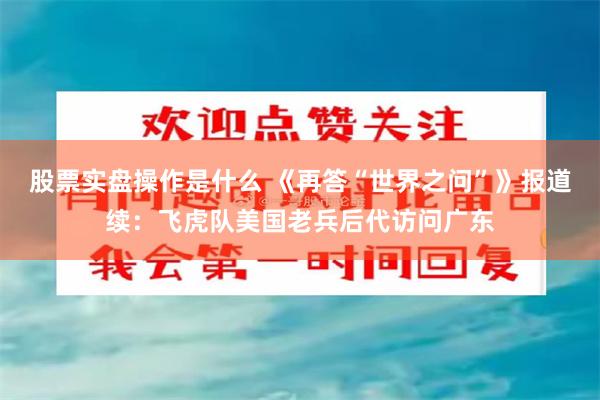 股票实盘操作是什么 《再答“世界之问”》报道续：飞虎队美国老兵后代访问广东