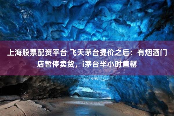上海股票配资平台 飞天茅台提价之后：有烟酒门店暂停卖货，i茅台半小时售罄