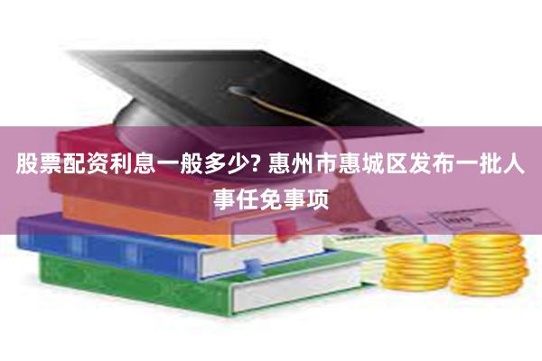 股票配资利息一般多少? 惠州市惠城区发布一批人事任免事项