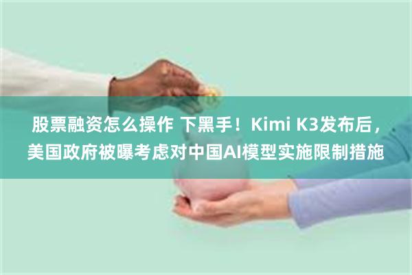 股票融资怎么操作 下黑手！Kimi K3发布后，美国政府被曝考虑对中国AI模型实施限制措施