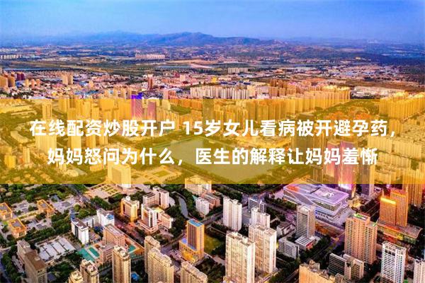在线配资炒股开户 15岁女儿看病被开避孕药，妈妈怒问为什么，医生的解释让妈妈羞惭