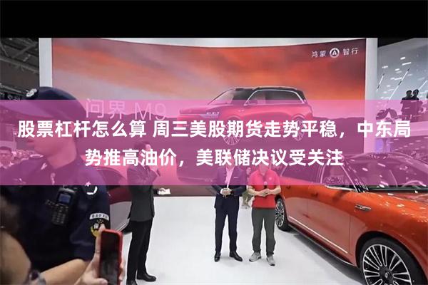 股票杠杆怎么算 周三美股期货走势平稳，中东局势推高油价，美联储决议受关注