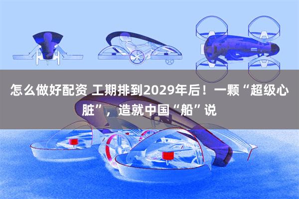 怎么做好配资 工期排到2029年后!一颗“超级心脏”,造就中国“船”说