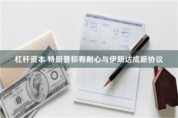 杠杆资本 特朗普称有耐心与伊朗达成新协议