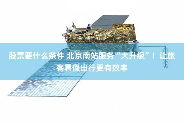 股票要什么条件 北京南站服务“大升级”！让旅客暑假出行更有效率