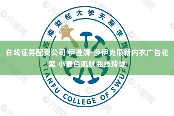 在线证券配资公司 伊莲娜·莎伊克最新内衣广告花絮 小麦色肌肤曲线玲珑