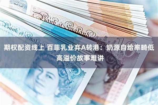 期权配资线上 百菲乳业弃A转港：奶源自给率畸低 高溢价故事难讲