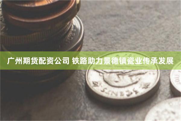广州期货配资公司 铁路助力景德镇瓷业传承发展