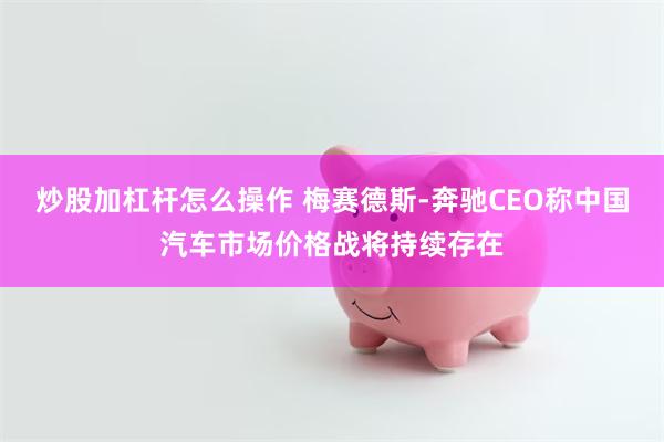 炒股加杠杆怎么操作 梅赛德斯-奔驰CEO称中国汽车市场价格战将持续存在