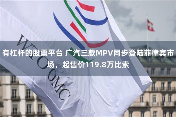 有杠杆的股票平台 广汽三款MPV同步登陆菲律宾市场，起售价119.8万比索